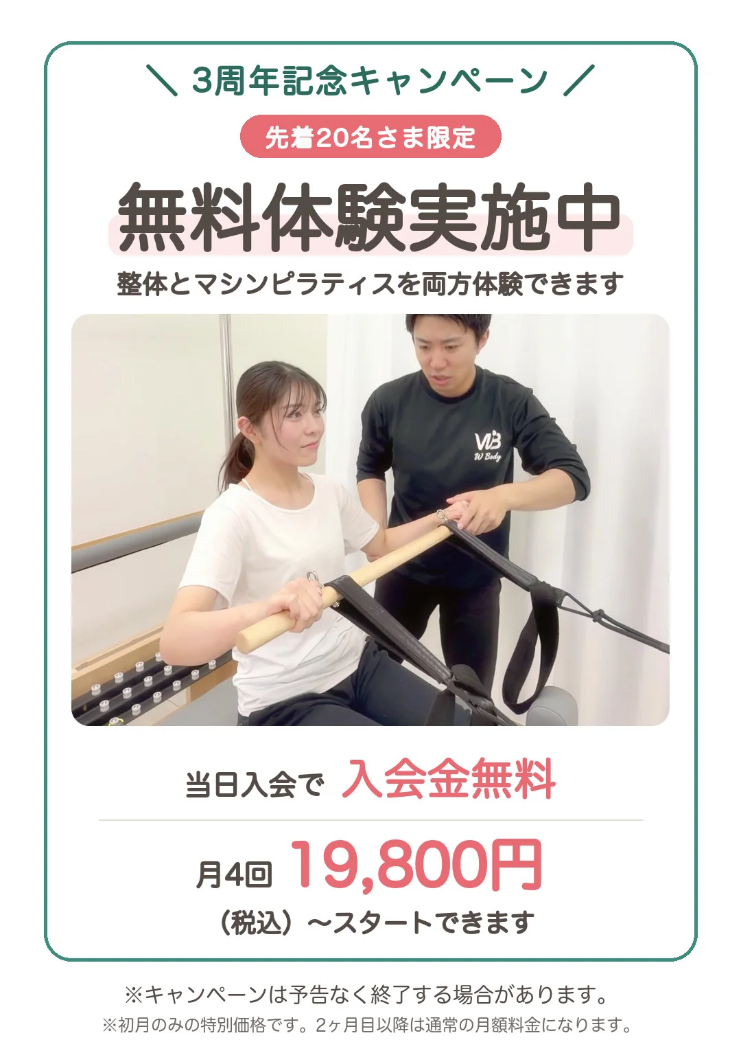 3周年記念キャンペーン、先着20名さま限定。無料体験実施中。整体とマシンピラティスを両方体験できます。当日入会で入会金無料。月4回19,800円(税込)からスタートできます。※キャンペーンは予告なく終了する場合があります。※初月のみの特別価格です。2ヶ月目以降は通常の月額料金になります。