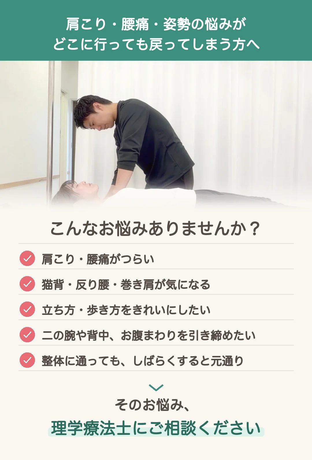 肩こり・腰痛・姿勢の悩みが、どこに行っても戻ってしまう方へ。こんなお悩みありませんか? 肩こり・腰痛がつらい。猫背・反り腰・巻き肩が気になる。立ち方・歩き方をきれいにしたい。二の腕や背中、お腹まわりを引き締めたい。整体に通っても、しばらくすると元通り。そのお悩み、理学療法士にご相談ください。