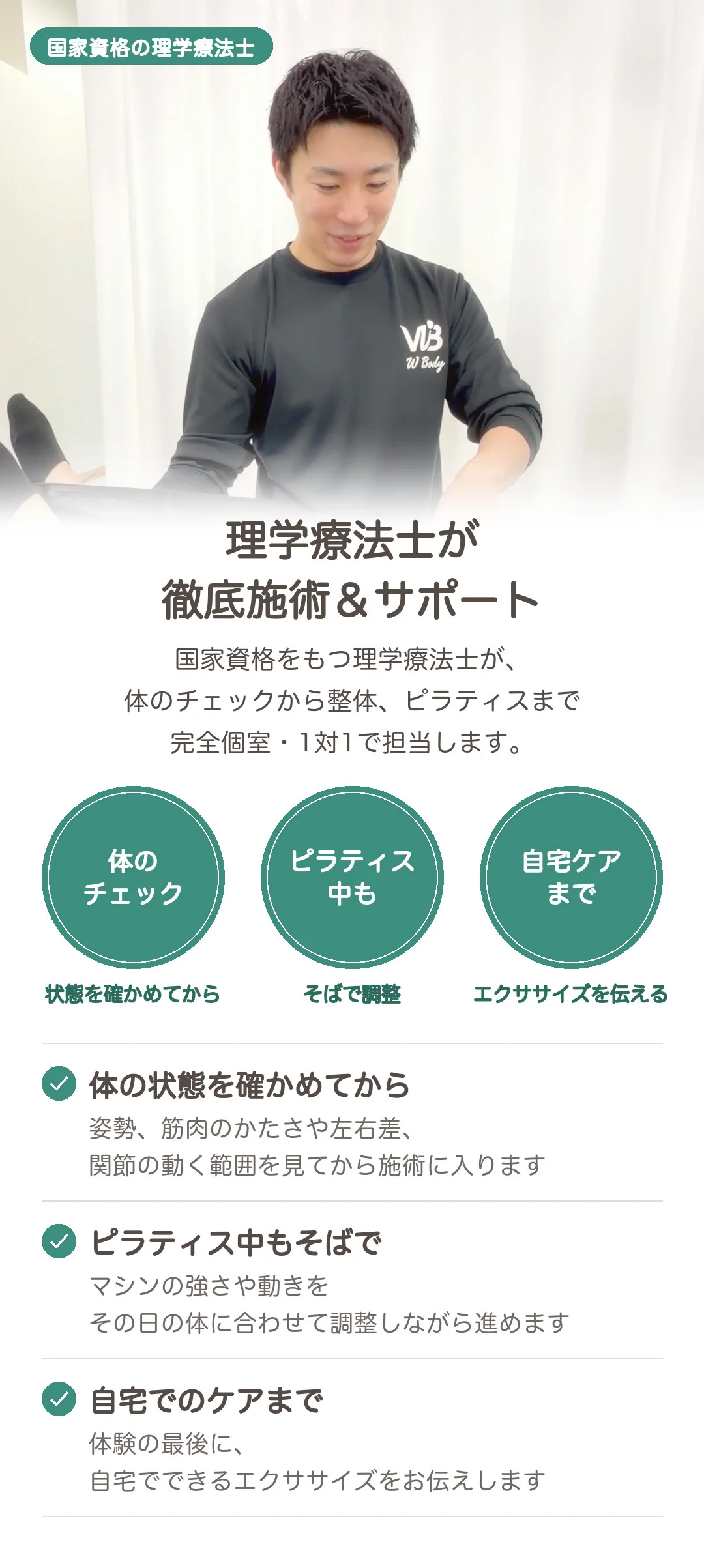 理学療法士が徹底施術&サポート。国家資格をもつ理学療法士が、体のチェックから整体、ピラティスまで完全個室・1対1で担当します。体の状態を確かめてから:姿勢、筋肉のかたさや左右差、関節の動く範囲を見てから施術に入ります。ピラティス中もそばで:マシンの強さや動きをその日の体に合わせて調整しながら進めます。自宅でのケアまで:体験の最後に、自宅でできるエクササイズをお伝えします。