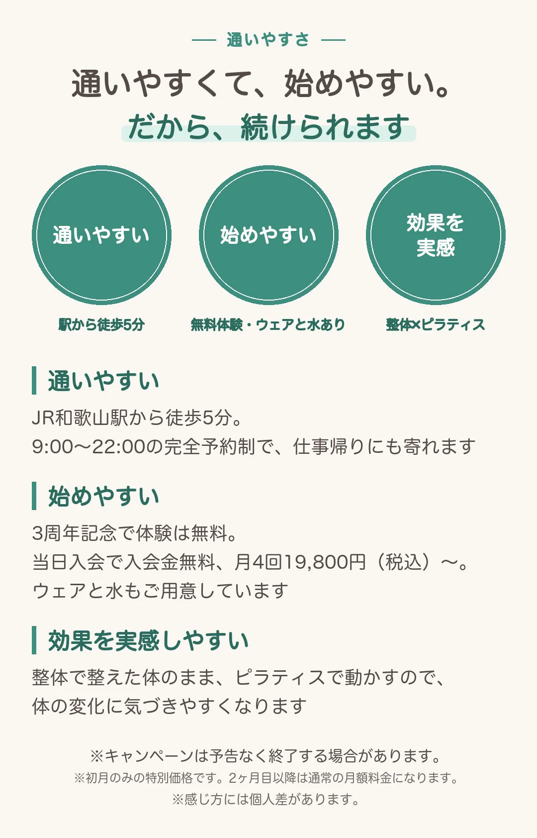 通いやすくて、始めやすい。だから、続けられます。通いやすい:JR和歌山駅から徒歩5分。9:00〜22:00の完全予約制で、仕事帰りにも寄れます。始めやすい:3周年記念で体験は無料。当日入会で入会金無料、月4回19,800円(税込)〜。ウェアと水もご用意しています。効果を実感しやすい:整体で整えた体のまま、ピラティスで動かすので、体の変化に気づきやすくなります。※キャンペーンは予告なく終了する場合があります。※初月のみの特別価格です。2ヶ月目以降は通常の月額料金になります。※感じ方には個人差があります。