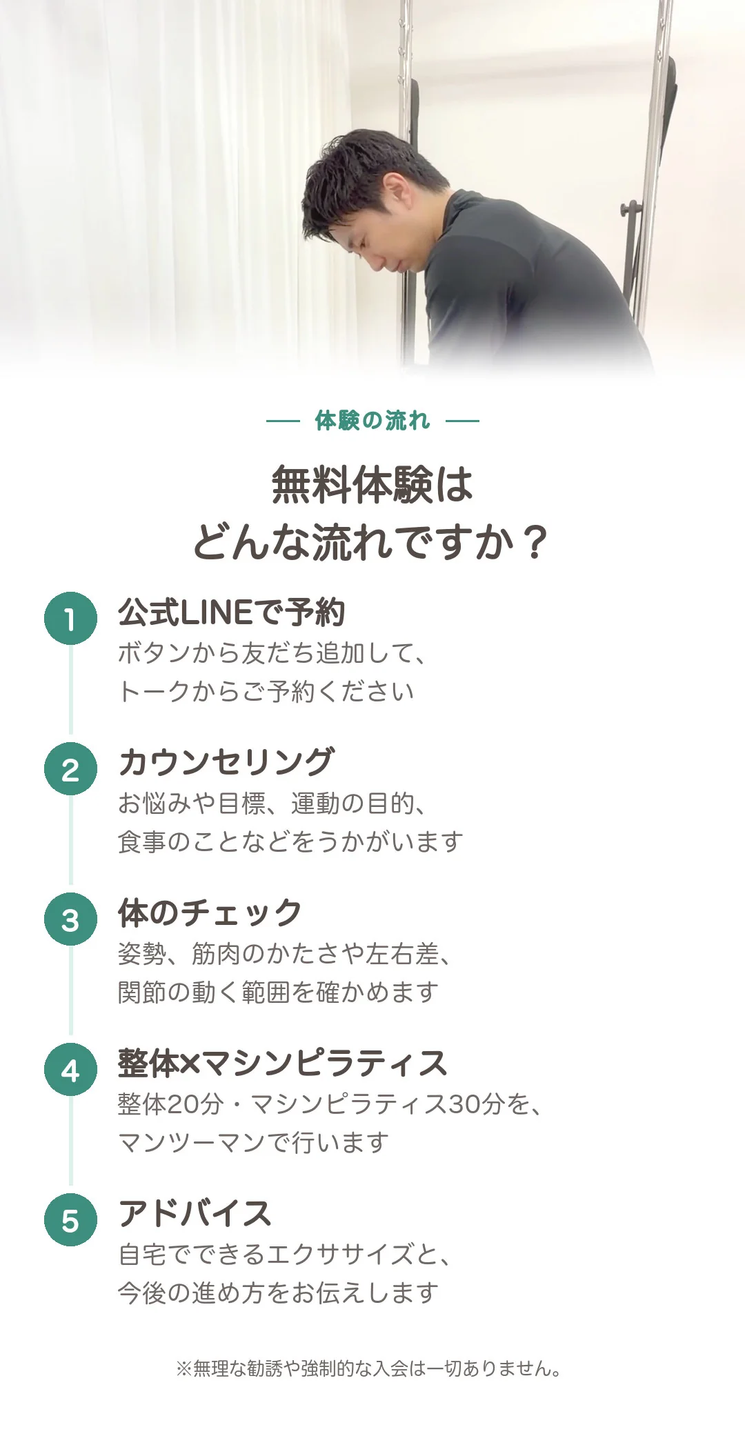 無料体験はどんな流れですか? 1 公式LINEで予約:ボタンから友だち追加して、トークからご予約ください。2 カウンセリング:お悩みや目標、運動の目的、食事のことなどをうかがいます。3 体のチェック:姿勢、筋肉のかたさや左右差、関節の動く範囲を確かめます。4 整体×マシンピラティス:整体20分・マシンピラティス30分を、マンツーマンで行います。5 アドバイス:自宅でできるエクササイズと、今後の進め方をお伝えします。※無理な勧誘や強制的な入会は一切ありません。