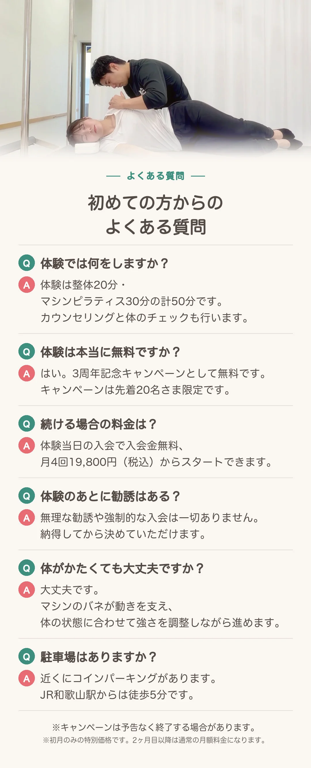 初めての方からのよくある質問。 Q:体験では何をしますか? A:体験は整体20分・マシンピラティス30分の計50分です。カウンセリングと体のチェックも行います。 Q:体験は本当に無料ですか? A:はい。3周年記念キャンペーンとして無料です。キャンペーンは先着20名さま限定です。 Q:続ける場合の料金は? A:体験当日の入会で入会金無料、月4回19,800円(税込)からスタートできます。 Q:体験のあとに勧誘はある? A:無理な勧誘や強制的な入会は一切ありません。納得してから決めていただけます。 Q:体がかたくても大丈夫ですか? A:大丈夫です。マシンのバネが動きを支え、体の状態に合わせて強さを調整しながら進めます。 Q:駐車場はありますか? A:近くにコインパーキングがあります。JR和歌山駅からは徒歩5分です。 ※キャンペーンは予告なく終了する場合があります。※初月のみの特別価格です。2ヶ月目以降は通常の月額料金になります。