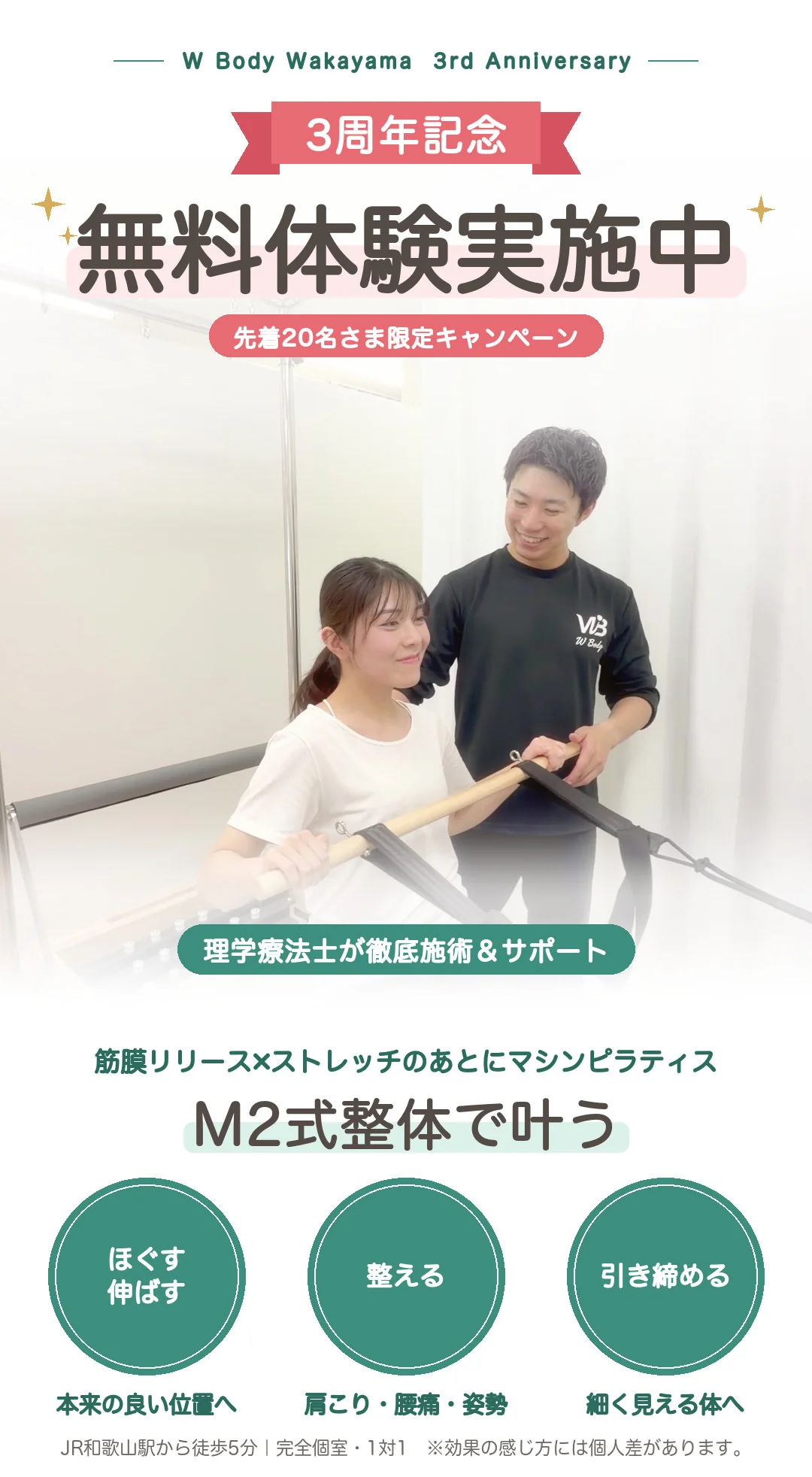 W Body 和歌山店。理学療法士が徹底施術&サポート。3周年記念・無料体験実施中(先着20名さま限定キャンペーン)。筋膜リリース×ストレッチのあとにマシンピラティス。M2式整体で、ほぐす・伸ばす・整える・引き締めるが叶います。1 ほぐす・伸ばす(本来の良い位置へ)、2 整える(肩こり・腰痛・姿勢)、3 引き締める(細く見える体へ)。JR和歌山駅から徒歩5分、完全個室・1対1。※効果の感じ方には個人差があります。